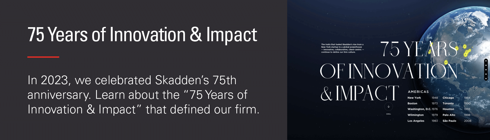 75th  Years of Innovation & Impact - in 2023, we celebrated Skadden's 75 anniversary. Learn about the "75 Years of Innovation & Impact" that defined our firm.