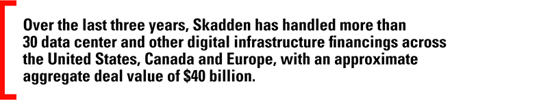 Over the last three years, Skadden has handled more than 30 data center and other digital infrastructure financings across the United States, Canada and Europe, with an approximate aggregate deal value of $40 billion.