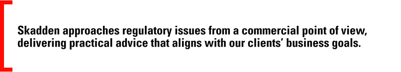 Skadden approaches regulatory issues from a commercial point of view, delivering practical advice that aligns with our clients’ business goals.